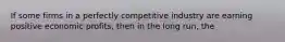 If some firms in a perfectly competitive industry are earning positive economic profits, then in the long run, the