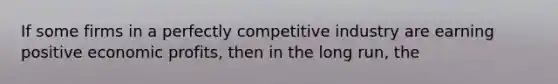 If some firms in a perfectly competitive industry are earning positive economic profits, then in the long run, the