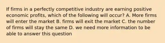 If firms in a perfectly competitive industry are earning positive economic profits, which of the following will occur? A. More firms will enter the market B. firms will exit the market C. the number of firms will stay the same D. we need more information to be able to answer this question