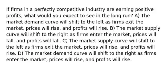 If firms in a perfectly competitive industry are earning positive profits, what would you expect to see in the long run? A) The market demand curve will shift to the left as firms exit the market, prices will rise, and profits will rise. B) The market supply curve will shift to the right as firms enter the market, prices will fall, and profits will fall. C) The market supply curve will shift to the left as firms exit the market, prices will rise, and profits will rise. D) The market demand curve will shift to the right as firms enter the market, prices will rise, and profits will rise.