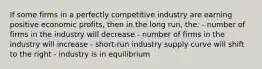 If some firms in a perfectly competitive industry are earning positive economic profits, then in the long run, the: - number of firms in the industry will decrease - number of firms in the industry will increase - short-run industry supply curve will shift to the right - industry is in equilibrium