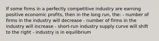 If some firms in a perfectly competitive industry are earning positive economic profits, then in the long run, the: - number of firms in the industry will decrease - number of firms in the industry will increase - short-run industry supply curve will shift to the right - industry is in equilibrium