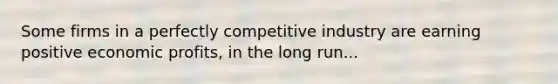 Some firms in a perfectly competitive industry are earning positive economic profits, in the long run...