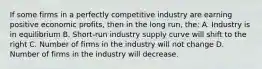 If some firms in a perfectly competitive industry are earning positive economic profits, then in the long run, the: A. Industry is in equilibrium B. Short-run industry supply curve will shift to the right C. Number of firms in the industry will not change D. Number of firms in the industry will decrease.