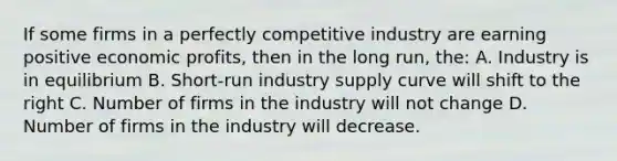 If some firms in a perfectly competitive industry are earning positive economic profits, then in the long run, the: A. Industry is in equilibrium B. Short-run industry supply curve will shift to the right C. Number of firms in the industry will not change D. Number of firms in the industry will decrease.