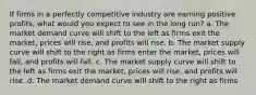 If firms in a perfectly competitive industry are earning positive profits, what would you expect to see in the long run? a. The market demand curve will shift to the left as firms exit the market, prices will rise, and profits will rise. b. The market supply curve will shift to the right as firms enter the market, prices will fall, and profits will fall. c. The market supply curve will shift to the left as firms exit the market, prices will rise, and profits will rise. d. The market demand curve will shift to the right as firms