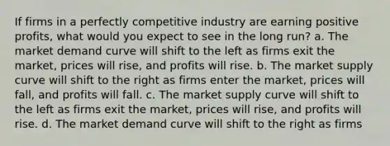 If firms in a perfectly competitive industry are earning positive profits, what would you expect to see in the long run? a. The market demand curve will shift to the left as firms exit the market, prices will rise, and profits will rise. b. The market supply curve will shift to the right as firms enter the market, prices will fall, and profits will fall. c. The market supply curve will shift to the left as firms exit the market, prices will rise, and profits will rise. d. The market demand curve will shift to the right as firms