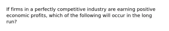 If firms in a perfectly competitive industry are earning positive economic profits, which of the following will occur in the long run?