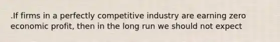 .If firms in a perfectly competitive industry are earning zero economic profit, then in the long run we should not expect