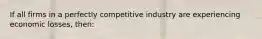 If all firms in a perfectly competitive industry are experiencing economic losses, then: