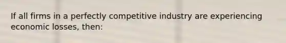 If all firms in a perfectly competitive industry are experiencing economic losses, then: