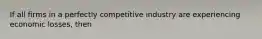 If all firms in a perfectly competitive industry are experiencing economic losses, then