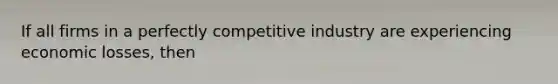 If all firms in a perfectly competitive industry are experiencing economic losses, then