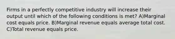 Firms in a perfectly competitive industry will increase their output until which of the following conditions is met? A)Marginal cost equals price. B)Marginal revenue equals average total cost. C)Total revenue equals price.