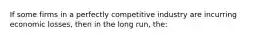 If some firms in a perfectly competitive industry are incurring economic losses, then in the long run, the: