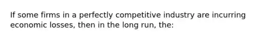 If some firms in a perfectly competitive industry are incurring economic losses, then in the long run, the: