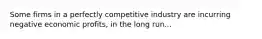 Some firms in a perfectly competitive industry are incurring negative economic profits, in the long run...