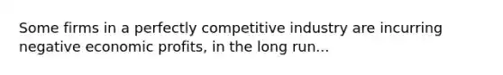 Some firms in a perfectly competitive industry are incurring negative economic profits, in the long run...