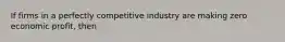 If firms in a perfectly competitive industry are making zero economic profit, then