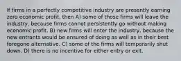 If firms in a perfectly competitive industry are presently earning zero economic profit, then A) some of those firms will leave the industry, because firms cannot persistently go without making economic profit. B) new firms will enter the industry, because the new entrants would be ensured of doing as well as in their best foregone alternative. C) some of the firms will temporarily shut down. D) there is no incentive for either entry or exit.