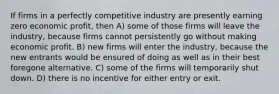 If firms in a perfectly competitive industry are presently earning zero economic profit, then A) some of those firms will leave the industry, because firms cannot persistently go without making economic profit. B) new firms will enter the industry, because the new entrants would be ensured of doing as well as in their best foregone alternative. C) some of the firms will temporarily shut down. D) there is no incentive for either entry or exit.