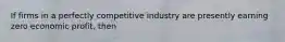 If firms in a perfectly competitive industry are presently earning zero economic​ profit, then