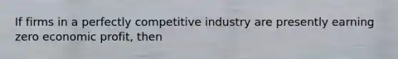 If firms in a perfectly competitive industry are presently earning zero economic​ profit, then