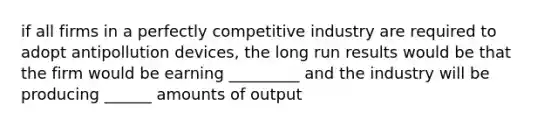 if all firms in a perfectly competitive industry are required to adopt antipollution devices, the long run results would be that the firm would be earning _________ and the industry will be producing ______ amounts of output