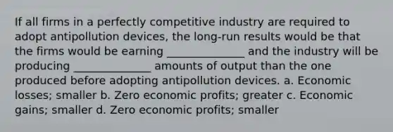 If all firms in a perfectly competitive industry are required to adopt antipollution devices, the long-run results would be that the firms would be earning ______________ and the industry will be producing ______________ amounts of output than the one produced before adopting antipollution devices. a. Economic losses; smaller b. Zero economic profits; greater c. Economic gains; smaller d. Zero economic profits; smaller