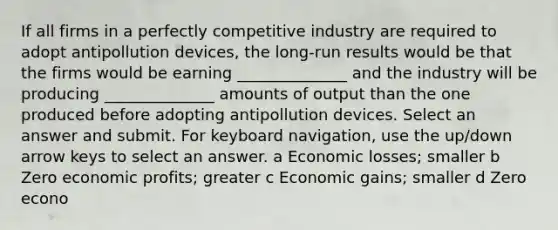 If all firms in a perfectly competitive industry are required to adopt antipollution devices, the long-run results would be that the firms would be earning ______________ and the industry will be producing ______________ amounts of output than the one produced before adopting antipollution devices. Select an answer and submit. For keyboard navigation, use the up/down arrow keys to select an answer. a Economic losses; smaller b Zero economic profits; greater c Economic gains; smaller d Zero econo