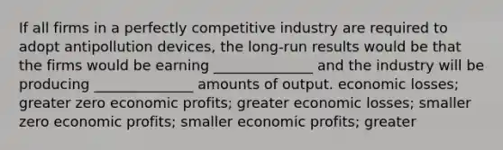 If all firms in a perfectly competitive industry are required to adopt antipollution devices, the long-run results would be that the firms would be earning ______________ and the industry will be producing ______________ amounts of output. economic losses; greater zero economic profits; greater economic losses; smaller zero economic profits; smaller economic profits; greater