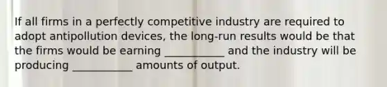 If all firms in a perfectly competitive industry are required to adopt antipollution devices, the long-run results would be that the firms would be earning ___________ and the industry will be producing ___________ amounts of output.