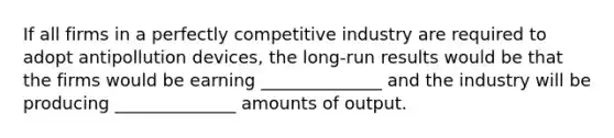 If all firms in a perfectly competitive industry are required to adopt antipollution devices, the long-run results would be that the firms would be earning ______________ and the industry will be producing ______________ amounts of output.