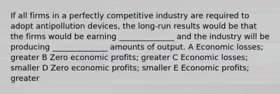 If all firms in a perfectly competitive industry are required to adopt antipollution devices, the long-run results would be that the firms would be earning ______________ and the industry will be producing ______________ amounts of output. A Economic losses; greater B Zero economic profits; greater C Economic losses; smaller D Zero economic profits; smaller E Economic profits; greater