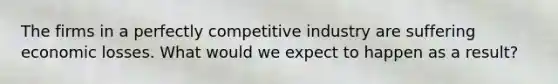 The firms in a perfectly competitive industry are suffering economic losses. What would we expect to happen as a result?