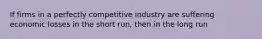 If firms in a perfectly competitive industry are suffering economic losses in the short run, then in the long run