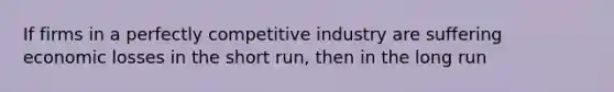 If firms in a perfectly competitive industry are suffering economic losses in the short run, then in the long run