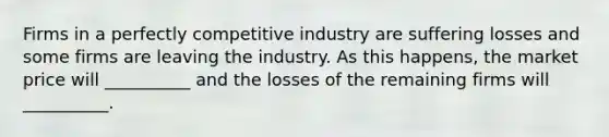 Firms in a perfectly competitive industry are suffering losses and some firms are leaving the industry. As this happens, the market price will __________ and the losses of the remaining firms will __________.