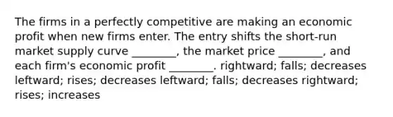 The firms in a perfectly competitive are making an economic profit when new firms enter. The entry shifts the short-run market supply curve ________, the market price ________, and each firm's economic profit ________. rightward; falls; decreases leftward; rises; decreases leftward; falls; decreases rightward; rises; increases