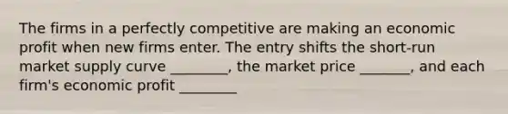 The firms in a perfectly competitive are making an economic profit when new firms enter. The entry shifts the short-run market supply curve ________, the market price _______, and each firm's economic profit ________