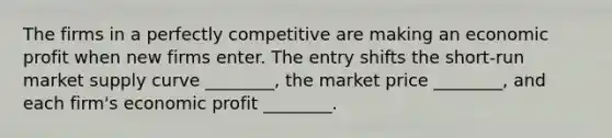 The firms in a perfectly competitive are making an economic profit when new firms enter. The entry shifts the short-run market supply curve ________, the market price ________, and each firm's economic profit ________.