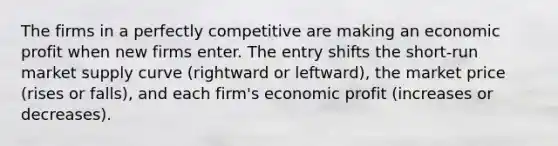 The firms in a perfectly competitive are making an economic profit when new firms enter. The entry shifts the short-run market supply curve (rightward or leftward), the market price (rises or falls), and each firm's economic profit (increases or decreases).