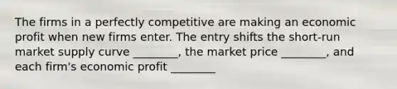 The firms in a perfectly competitive are making an economic profit when new firms enter. The entry shifts the short-run market supply curve ________, the market price ________, and each firm's economic profit ________