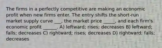 The firms in a perfectly competitive are making an economic profit when new firms enter. The entry shifts the short-run market supply curve ___, the market price _____, and each firm's economic profit ______. A) leftward; rises; decreases B) leftward; falls; decreases C) rightward; rises; decreases D) rightward; falls; decreases