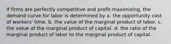 If firms are perfectly competitive and profit-maximizing, the demand curve for labor is determined by a. the opportunity cost of workers' time. b. the value of the marginal product of labor. c. the value of the marginal product of capital. d. the ratio of the marginal product of labor to the marginal product of capital.