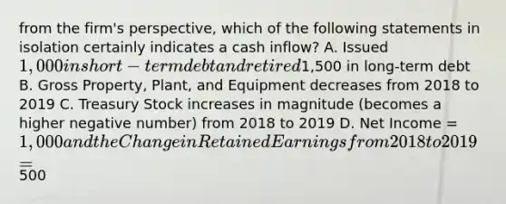 from the firm's perspective, which of the following statements in isolation certainly indicates a cash inflow? A. Issued 1,000 in short-term debt and retired1,500 in long-term debt B. Gross Property, Plant, and Equipment decreases from 2018 to 2019 C. Treasury Stock increases in magnitude (becomes a higher negative number) from 2018 to 2019 D. Net Income = 1,000 and the Change in Retained Earnings from 2018 to 2019 =500