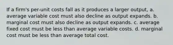 If a firm's per-unit costs fall as it produces a larger output, a. average variable cost must also decline as output expands. b. marginal cost must also decline as output expands. c. average fixed cost must be less than average variable costs. d. marginal cost must be less than average total cost.