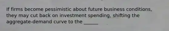 If firms become pessimistic about future business conditions, they may cut back on investment spending, shifting the aggregate-demand curve to the ______