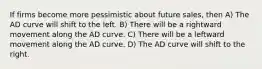 If firms become more pessimistic about future sales, then A) The AD curve will shift to the left. B) There will be a rightward movement along the AD curve. C) There will be a leftward movement along the AD curve. D) The AD curve will shift to the right.