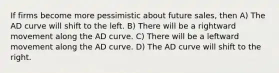 If firms become more pessimistic about future sales, then A) The AD curve will shift to the left. B) There will be a rightward movement along the AD curve. C) There will be a leftward movement along the AD curve. D) The AD curve will shift to the right.